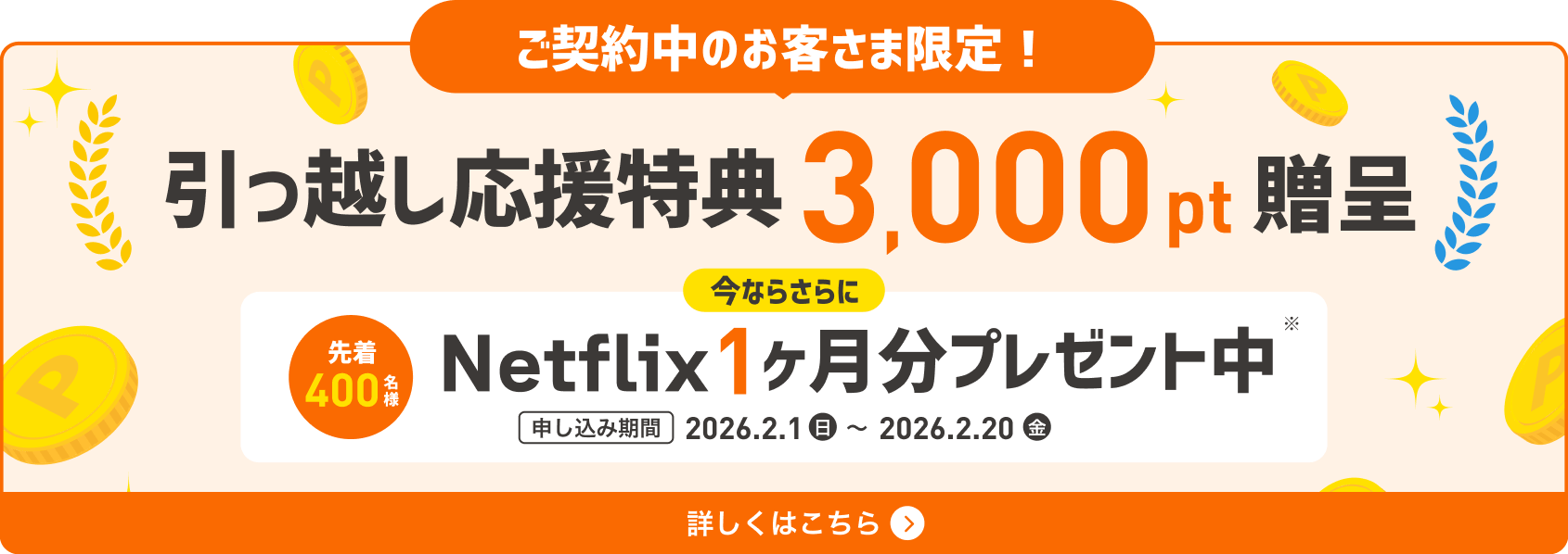 ご契約中のお客さま限定！引っ越し応援特典3,000pt贈呈 今ならさらに先着400名様 Netflix1ヶ月分プレゼント中 申し込み期間 2026.2.1(日)〜2026.2.20(金) 詳しくはこちら