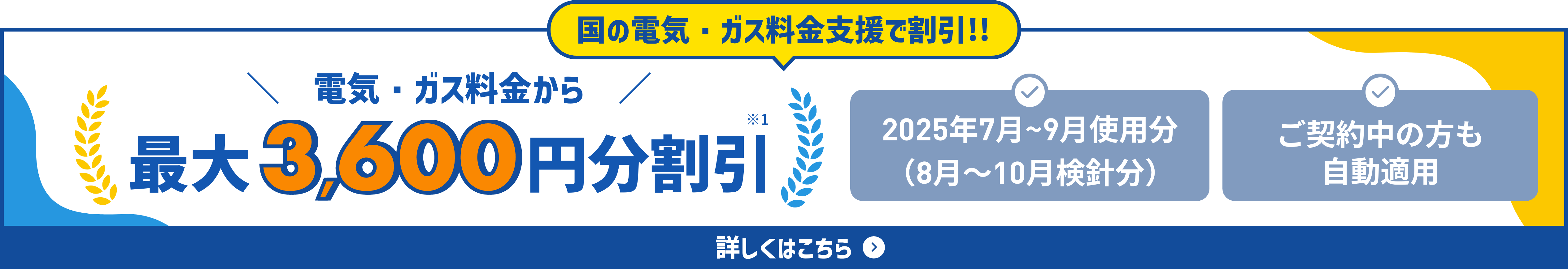 電気・ガス料金支援で割引！電気・ガス料金から最大 3,600円分割引※12025年7月～9月使用分（9月～11月検針分）ご契約中の方も自動適用