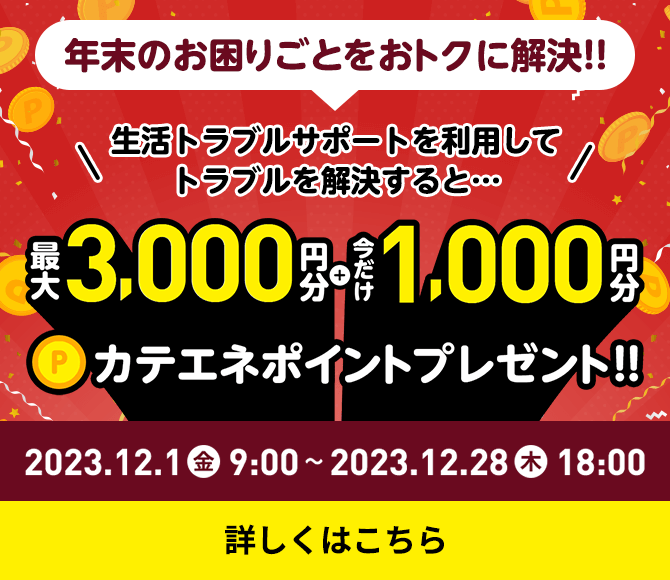 年末のお困りごとをおトクに解決!! 生活トラブルサポートを利用してトラブルを解決すると… 最大3,000円分＋今だけ1,000円分カテエネポイントプレゼント!! キャンペーン期間：2023.12.1金9:00～2023.12.28木18:00